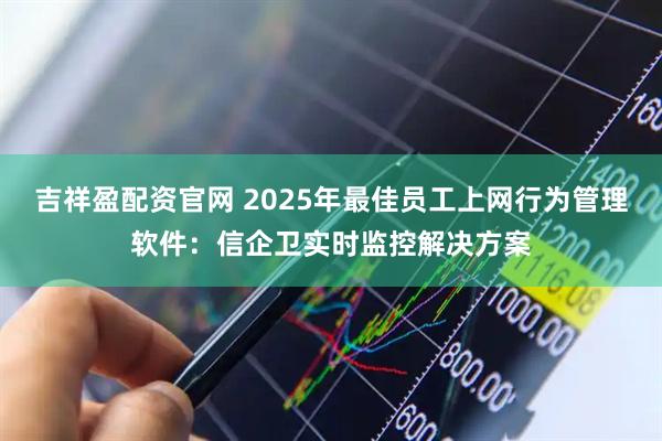 吉祥盈配资官网 2025年最佳员工上网行为管理软件:信企卫实时监控解决方案
