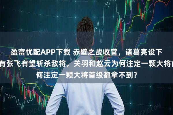 盈富忧配APP下载 赤壁之战收官，诸葛亮设下三道埋伏，只有张飞有望斩杀敌将，关羽和赵云为何注定一颗大将首级都拿不到？