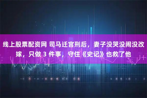 线上股票配资网 司马迁宫刑后，妻子没哭没闹没改嫁，只做 3 件事，守住《史记》也救了他