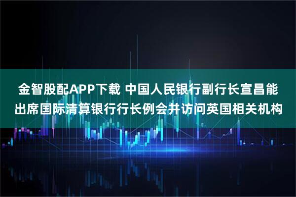 金智股配APP下载 中国人民银行副行长宣昌能出席国际清算银行行长例会并访问英国相关机构