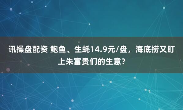 讯操盘配资 鲍鱼、生蚝14.9元/盘,海底捞又盯上朱富贵们的生意?
