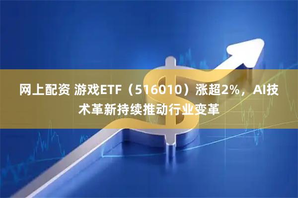 网上配资 游戏ETF(516010)涨超2%,AI技术革新持续推动行业变革