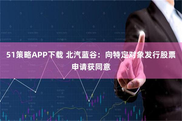 51策略APP下载 北汽蓝谷：向特定对象发行股票申请获同意