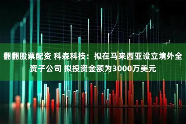 翻翻股票配资 科森科技：拟在马来西亚设立境外全资子公司 拟投资金额为3000万美元