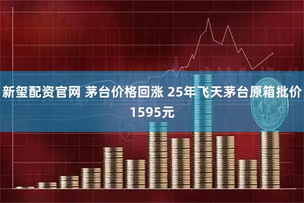 新玺配资官网 茅台价格回涨 25年飞天茅台原箱批价1595元