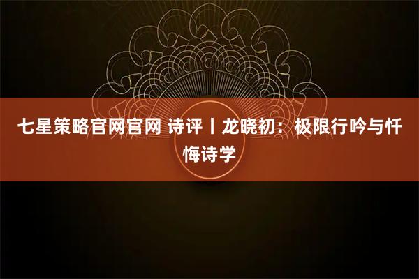 七星策略官网官网 诗评丨龙晓初：极限行吟与忏悔诗学