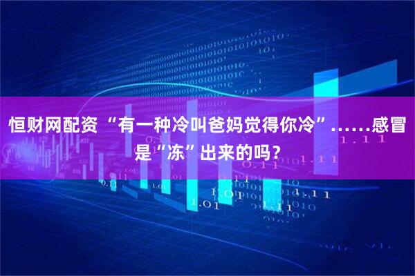 恒财网配资 “有一种冷叫爸妈觉得你冷”……感冒是“冻”出来的吗？