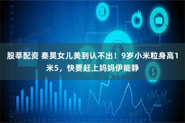 股莘配资 秦昊女儿美到认不出！9岁小米粒身高1米5，快要赶上妈妈伊能静