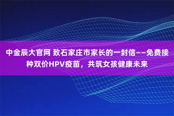 中金辰大官网 致石家庄市家长的一封信——免费接种双价HPV疫苗，共筑女孩健康未来