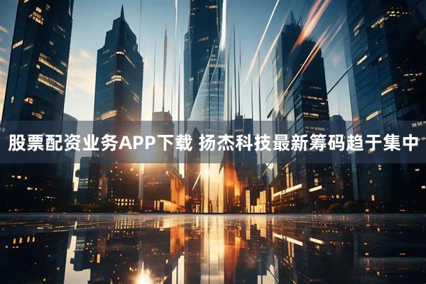 股票配资业务APP下载 扬杰科技最新筹码趋于集中