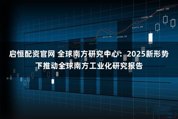 启恒配资官网 全球南方研究中心：2025新形势下推动全球南方工业化研究报告