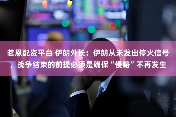 茗恩配资平台 伊朗外长:伊朗从未发出停火信号,战争结束的前提必须是确保“侵略”不再发生