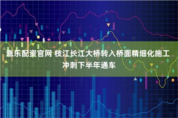 涨乐配资官网 枝江长江大桥转入桥面精细化施工 冲刺下半年通车