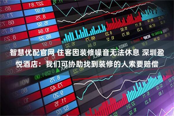 智慧优配官网 住客因装修噪音无法休息 深圳盈悦酒店:我们可协助找到装修的人索要赔偿