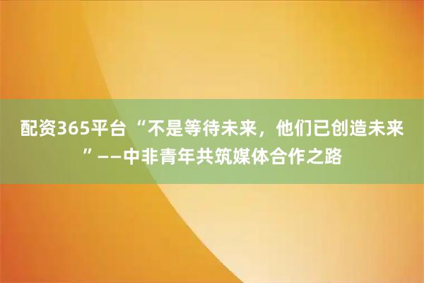 配资365平台 “不是等待未来,他们已创造未来”——中非青年共筑媒体合作之路