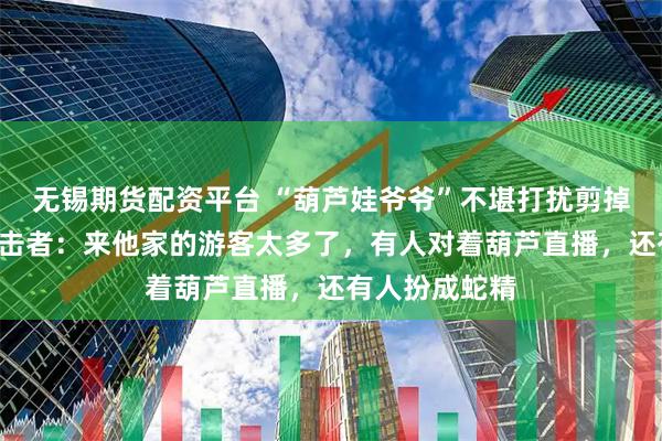 无锡期货配资平台 “葫芦娃爷爷”不堪打扰剪掉7个葫芦，目击者：来他家的游客太多了，有人对着葫芦直播，还有人扮成蛇精