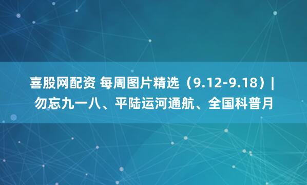 喜股网配资 每周图片精选（9.12-9.18）| 勿忘九一八、平陆运河通航、全国科普月