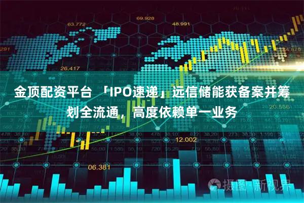 金顶配资平台 「IPO速递」远信储能获备案并筹划全流通,高度依赖单一业务