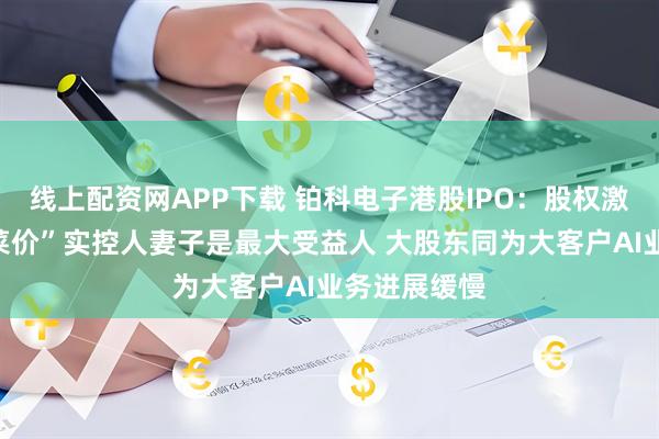 线上配资网APP下载 铂科电子港股IPO：股权激励堪称“白菜价”实控人妻子是最大受益人 大股东同为大客户AI业务进展缓慢